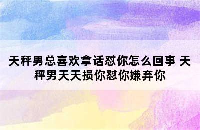 天秤男总喜欢拿话怼你怎么回事 天秤男天天损你怼你嫌弃你